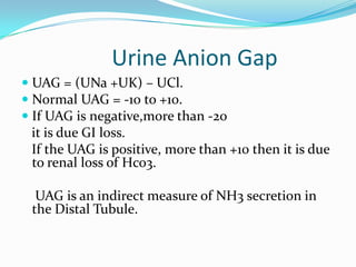 Urine Anion Gap
 UAG = (UNa +UK) – UCl.
 Normal UAG = -10 to +10.
 If UAG is negative,more than -20
  it is due GI loss.
 If the UAG is positive, more than +10 then it is due
 to renal loss of Hco3.

  UAG is an indirect measure of NH3 secretion in
 the Distal Tubule.
 