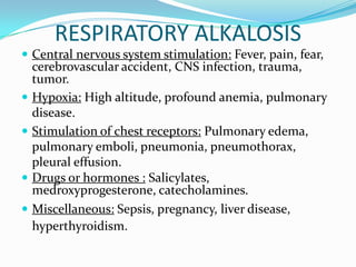 RESPIRATORY ALKALOSIS
 Central nervous system stimulation: Fever, pain, fear,
    cerebrovascular accident, CNS infection, trauma,
    tumor.
   Hypoxia: High altitude, profound anemia, pulmonary
    disease.
   Stimulation of chest receptors: Pulmonary edema,
    pulmonary emboli, pneumonia, pneumothorax,
    pleural effusion.
   Drugs or hormones : Salicylates,
    medroxyprogesterone, catecholamines.
   Miscellaneous: Sepsis, pregnancy, liver disease,
    hyperthyroidism.
 