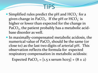 TIPS
 Simplified rules predict the pH and HCO3- for a
  given change in PaCO2. If the pH or HCO3- is
  higher or lower than expected for the change in
  PaCO2, the patient probably has a metabolic acid-
  base disorder as well.
 In maximally-compensated metabolic acidosis, the
  numerical value of PaCO2 should be the same (or
  close to) as the last two digits of arterial pH. This
  observation reflects the formula for expected
  respiratory compensation in metabolic acidosis:
   Expected PaCO2 = [1.5 x serum hco3] + (8 ± 2)
 