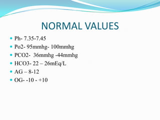 NORMAL VALUES
 Ph- 7.35-7.45
 Po2- 95mmhg- 100mmhg
 PCO2- 36mmhg -44mmhg
 HCO3- 22 – 26mEq/L
 AG – 8-12
 OG- -10 - +10
 