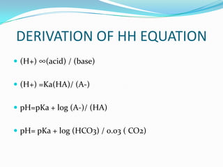 DERIVATION OF HH EQUATION
 (H+) ∞(acid) / (base)


 (H+) =Ka(HA)/ (A-)


 pH=pKa + log (A-)/ (HA)


 pH= pKa + log (HCO3) / 0.03 ( CO2)
 