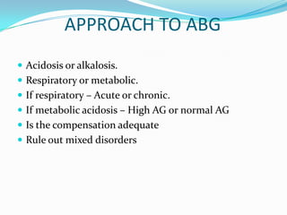 APPROACH TO ABG
 Acidosis or alkalosis.
 Respiratory or metabolic.
 If respiratory – Acute or chronic.
 If metabolic acidosis – High AG or normal AG
 Is the compensation adequate
 Rule out mixed disorders
 
