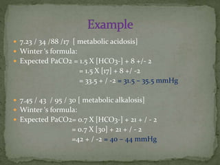  7.23 / 34 /88 /17 [ metabolic acidosis]

 Winter ‘s formula:
 Expected PaCO2 = 1.5 X [HCO3-] + 8 +/- 2

= 1.5 X [17] + 8 +/ -2
= 33.5 + / -2 = 31.5 – 35.5 mmHg
 7.45 / 43 / 95 / 30 [ metabolic alkalosis]
 Winter ‘s formula:
 Expected PaCO2= 0.7 X [HCO3-] + 21 + / - 2

= 0.7 X [30] + 21 + / - 2
=42 + / -2 = 40 – 44 mmHg

 