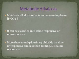  Metabolic alkalosis reflects an increase in plasma

[HCO3-]

 It can be classified into saline responsive or

nonresponsive.
 More than 20 mEq/L urinary chloride is saline

unresponsive and less than 20 mEq/L is saline
responsive.

 
