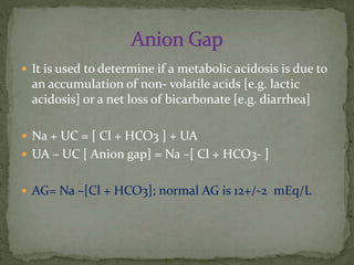  It is used to determine if a metabolic acidosis is due to

an accumulation of non- volatile acids [e.g. lactic
acidosis] or a net loss of bicarbonate [e.g. diarrhea]
 Na + UC = [ Cl + HCO3 ] + UA
 UA – UC [ Anion gap] = Na –[ Cl + HCO3- ]
 AG= Na –[Cl + HCO3]; normal AG is 12+/-2 mEq/L

 