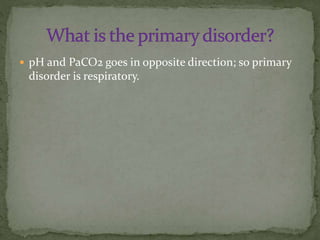  pH and PaCO2 goes in opposite direction; so primary

disorder is respiratory.

 