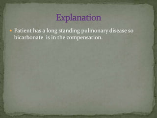  Patient has a long standing pulmonary disease so

bicarbonate is in the compensation.

 