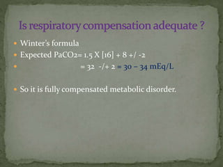  Winter’s formula
 Expected PaCO2= 1.5 X [16] + 8 +/ -2


= 32 -/+ 2 = 30 – 34 mEq/L

 So it is fully compensated metabolic disorder.

 