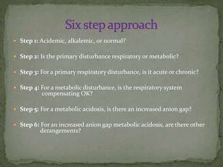  Step 1: Acidemic, alkalemic, or normal?
 Step 2: Is the primary disturbance respiratory or metabolic?
 Step 3: For a primary respiratory disturbance, is it acute or chronic?

 Step 4: For a metabolic disturbance, is the respiratory system

compensating OK?

 Step 5: For a metabolic acidosis, is there an increased anion gap?
 Step 6: For an increased anion gap metabolic acidosis, are there other

derangements?

 