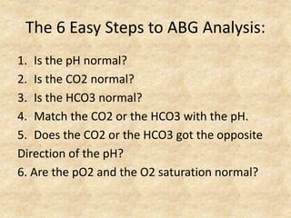 The 6 Easy Steps to ABG Analysis:
1. Is the pH normal?
2. Is the CO2 normal?
3. Is the HCO3 normal?
4. Match the CO2 or the HCO3 with the pH.
5. Does the CO2 or the HCO3 got the opposite
Direction of the pH?
6. Are the pO2 and the O2 saturation normal?
 