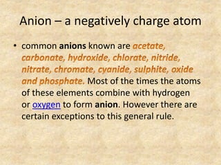 Anion – a negatively charge atom
• common anions known are
Most of the times the atoms
of these elements combine with hydrogen
or oxygen to form anion. However there are
certain exceptions to this general rule.
 