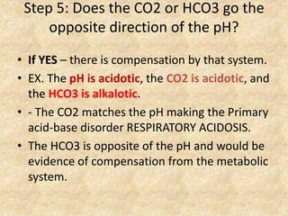 Step 5: Does the CO2 or HCO3 go the
opposite direction of the pH?
• If YES – there is compensation by that system.
• EX. The pH is acidotic, the CO2 is acidotic, and
the HCO3 is alkalotic.
• - The CO2 matches the pH making the Primary
acid-base disorder RESPIRATORY ACIDOSIS.
• The HCO3 is opposite of the pH and would be
evidence of compensation from the metabolic
system.
 