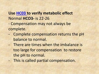 Use HC03 to verify metabolic effect
Normal HCO3- is 22-26
- Compensation may not always be
complete.
- Complete compensation returns the pH
balance to normal.
- There are times when the imbalance is
too large for compensation to restore
the pH to normal.
- This is called partial compensation.
 