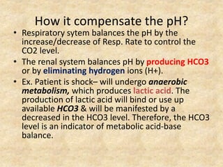 How it compensate the pH?
• Respiratory sytem balances the pH by the
increase/decrease of Resp. Rate to control the
CO2 level.
• The renal system balances pH by producing HCO3
or by eliminating hydrogen ions (H+).
• Ex. Patient is shock– will undergo anaerobic
metabolism, which produces lactic acid. The
production of lactic acid will bind or use up
available HCO3 & will be manifested by a
decreased in the HCO3 level. Therefore, the HCO3
level is an indicator of metabolic acid-base
balance.
 