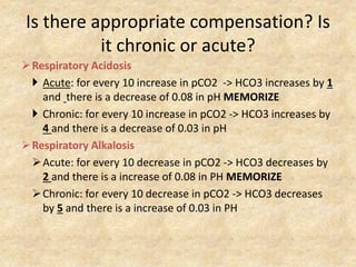 Is there appropriate compensation? Is
it chronic or acute?
Respiratory Acidosis
 Acute: for every 10 increase in pCO2 -> HCO3 increases by 1
and there is a decrease of 0.08 in pH MEMORIZE
 Chronic: for every 10 increase in pCO2 -> HCO3 increases by
4 and there is a decrease of 0.03 in pH
Respiratory Alkalosis
Acute: for every 10 decrease in pCO2 -> HCO3 decreases by
2 and there is a increase of 0.08 in PH MEMORIZE
Chronic: for every 10 decrease in pCO2 -> HCO3 decreases
by 5 and there is a increase of 0.03 in PH
 