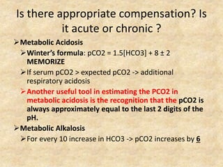 Is there appropriate compensation? Is
it acute or chronic ?
Metabolic Acidosis
Winter’s formula: pCO2 = 1.5[HCO3] + 8 ± 2
MEMORIZE
If serum pCO2 > expected pCO2 -> additional
respiratory acidosis
Another useful tool in estimating the PCO2 in
metabolic acidosis is the recognition that the pCO2 is
always approximately equal to the last 2 digits of the
pH.
Metabolic Alkalosis
For every 10 increase in HCO3 -> pCO2 increases by 6
 