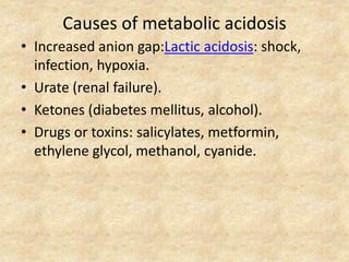 Causes of metabolic acidosis
• Increased anion gap:Lactic acidosis: shock,
infection, hypoxia.
• Urate (renal failure).
• Ketones (diabetes mellitus, alcohol).
• Drugs or toxins: salicylates, metformin,
ethylene glycol, methanol, cyanide.
 