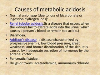 Causes of metabolic acidosis
• Normal anion gap (due to loss of bicarbonate or
ingestion hydrogen ions):
• Renal tubular acidosis.(is a disease that occurs when
the kidneys fail to excrete acids into the urine, which
causes a person's blood to remain too acidic.)
• Diarrhoea.
• Addison's disease.-a disease characterized by
progressive anemia, low blood pressure, great
weakness, and bronze discoloration of the skin. It is
caused by inadequate secretion of hormones by the
adrenal cortex.
• Pancreatic fistulae.
• Drugs or toxins: acetazolamide, ammonium chloride.
 