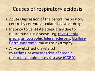 Causes of respiratory acidosis
• Acute:Depression of the central respiratory
centre by cerebrovascular disease or drugs.
• Inability to ventilate adequately due to
neuromuscular disease - eg, myasthenia
gravis, amyotrophic lateral sclerosis, Guillain-
Barré syndrome, muscular dystrophy.
• Airway obstruction related
to asthma or exacerbation of chronic
obstructive pulmonary disease (COPD).
 