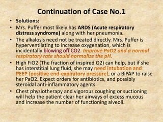 Continuation of Case No.1
• Solutions:
• Mrs. Puffer most likely has ARDS (Acute respiratory
distress syndrome) along with her pneumonia.
• The alkalosis need not be treated directly. Mrs. Puffer is
hyperventilating to increase oxygenation, which is
incidentally .
• High FiO2 (The fraction of inspired O2) can help, but if she
has interstitial lung fluid, she may
, or a BiPAP to raise
her PaO2. Expect orders for antibiotics, and possibly
steroidal anti-inflammatory agents.
• Chest physiotherapy and vigorous coughing or suctioning
will help the patient clear her airways of excess mucous
and increase the number of functioning alveoli.
 