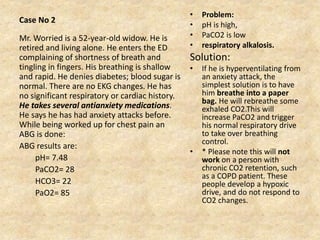 Case No 2
• Problem:
• pH is high,
• PaCO2 is low
• respiratory alkalosis.
Solution:
• If he is hyperventilating from
an anxiety attack, the
simplest solution is to have
him breathe into a paper
bag. He will rebreathe some
exhaled CO2.This will
increase PaCO2 and trigger
his normal respiratory drive
to take over breathing
control.
• * Please note this will not
work on a person with
chronic CO2 retention, such
as a COPD patient. These
people develop a hypoxic
drive, and do not respond to
CO2 changes.
Mr. Worried is a 52-year-old widow. He is
retired and living alone. He enters the ED
complaining of shortness of breath and
tingling in fingers. His breathing is shallow
and rapid. He denies diabetes; blood sugar is
normal. There are no EKG changes. He has
no significant respiratory or cardiac history.
He takes several antianxiety medications.
He says he has had anxiety attacks before.
While being worked up for chest pain an
ABG is done:
ABG results are:
pH= 7.48
PaCO2= 28
HCO3= 22
PaO2= 85
 