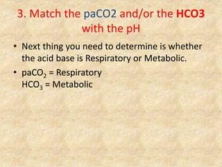 3. Match the paCO2 and/or the HCO3
with the pH
• Next thing you need to determine is whether
the acid base is Respiratory or Metabolic.
• paCO2 = Respiratory
HCO3 = Metabolic
 
