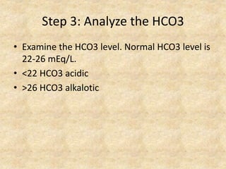 Step 3: Analyze the HCO3
• Examine the HCO3 level. Normal HCO3 level is
22-26 mEq/L.
• <22 HCO3 acidic
• >26 HCO3 alkalotic
 