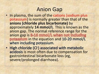 Anion Gap
• In plasma, the sum of the cations (sodium plus
potassium) is normally greater than that of the
anions (chloride plus bicarbonate) by
approximately 14 mmol/L. This is known as the
anion gap. The normal reference range for the
anion gap is
in the equation and
is most often due to compensation for
gastrointestinal bicarbonate loss (eg,
severe/prolonged diarrhoea).
 
