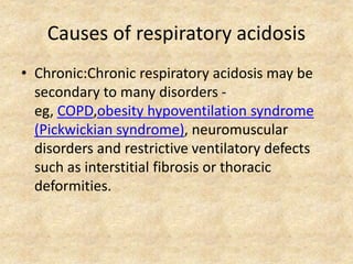 Causes of respiratory acidosis
• Chronic:Chronic respiratory acidosis may be
secondary to many disorders -
eg, COPD,obesity hypoventilation syndrome
(Pickwickian syndrome), neuromuscular
disorders and restrictive ventilatory defects
such as interstitial fibrosis or thoracic
deformities.
 
