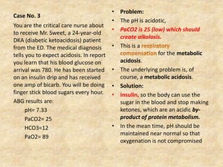Case No. 3
• Problem:
• The pH is acidotic,
• PaCO2 is 25 (low) which should
create alkalosis.
• This is a
for the metabolic
acidosis.
• The underlying problem is, of
course, a metabolic acidosis.
• Solution:
• Insulin, so the body can use the
sugar in the blood and stop making
ketones, which are an acidic by-
product of protein metabolism.
• In the mean time, pH should be
maintained near normal so that
oxygenation is not compromised
You are the critical care nurse about
to receive Mr. Sweet, a 24-year-old
DKA (diabetic ketoacidosis) patient
from the ED. The medical diagnosis
tells you to expect acidosis. In report
you learn that his blood glucose on
arrival was 780. He has been started
on an insulin drip and has received
one amp of bicarb. You will be doing
finger stick blood sugars every hour.
ABG results are:
pH= 7.33
PaCO2= 25
HCO3=12
PaO2= 89
 