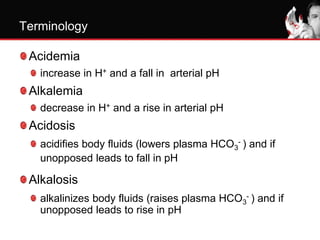 Terminology
Acidemia
increase in H+ and a fall in arterial pH
Alkalemia
decrease in H+ and a rise in arterial pH
Acidosis
acidifies body fluids (lowers plasma HCO3
- ) and if
unopposed leads to fall in pH
Alkalosis
alkalinizes body fluids (raises plasma HCO3
- ) and if
unopposed leads to rise in pH
 