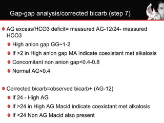 Gap-gap analysis/corrected bicarb (step 7)
AG excess/HCO3 deficit= measured AG-12/24- measured
HCO3
High anion gap GG~1-2
If >2 in High anion gap MA indicate coexistant met alkalosis
Concomitant non anion gap<0.4-0.8
Normal AG<0.4
Corrected bicarb=observed bicarb+ (AG-12)
If 24 - High AG
If >24 in High AG Macid indicate coexistant met alkalosis
If <24 Non AG Macid also present
 
