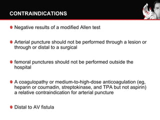 CONTRAINDICATIONS
Negative results of a modified Allen test
Arterial puncture should not be performed through a lesion or
through or distal to a surgical
femoral punctures should not be performed outside the
hospital
A coagulopathy or medium-to-high-dose anticoagulation (eg,
heparin or coumadin, streptokinase, and TPA but not aspirin)
a relative contraindication for arterial puncture
Distal to AV fistula
 
