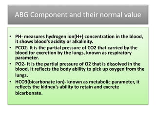 ABG Component and their normal value
• PH- measures hydrogen ion(H+) concentration in the blood,
it shows blood’s acidity or alkalinity.
• PCO2- It is the partial pressure of CO2 that carried by the
blood for excretion by the lungs, known as respiratory
parameter.
• PO2- It is the partial pressure of O2 that is dissolved in the
blood. It reflects the body ability to pick up oxygen from the
lungs.
• HCO3(bicarbonate ion)- known as metabolic parameter, it
reflects the kidney’s ability to retain and excrete
bicarbonate.
 