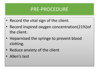 PRE-PROCEDURE
• Record the vital sign of the client.
• Record inspired oxygen concentration(21%)of
the client.
• Heparnised the syringe to prevent blood
clotting.
• Reduce anxiety of the client
• Allen’s test
 