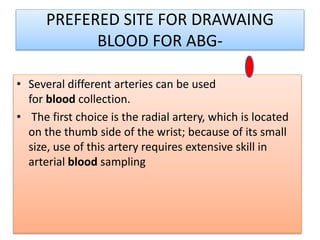 PREFERED SITE FOR DRAWAING
BLOOD FOR ABG-
• Several different arteries can be used
for blood collection.
• The first choice is the radial artery, which is located
on the thumb side of the wrist; because of its small
size, use of this artery requires extensive skill in
arterial blood sampling
 