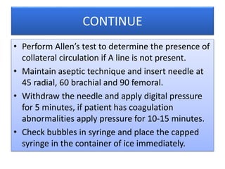 CONTINUE
• Perform Allen’s test to determine the presence of
collateral circulation if A line is not present.
• Maintain aseptic technique and insert needle at
45 radial, 60 brachial and 90 femoral.
• Withdraw the needle and apply digital pressure
for 5 minutes, if patient has coagulation
abnormalities apply pressure for 10-15 minutes.
• Check bubbles in syringe and place the capped
syringe in the container of ice immediately.
 