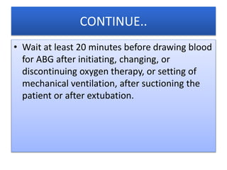 CONTINUE..
• Wait at least 20 minutes before drawing blood
for ABG after initiating, changing, or
discontinuing oxygen therapy, or setting of
mechanical ventilation, after suctioning the
patient or after extubation.
 