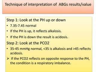 Technique of interpretation of ABGs results/value
Step 1: Look at the PH up or down
• 7.35-7.45 normal
• If the PH is up, it reflects alkalosis.
• If the PH is down the result is acidosis.
Step 2: Look at the PCO2
• 35-45 mmHg normal, <35 is alkalosis and >45 reflects
acidosis.
 If the PCO2 reflects on opposite response to the PH,
the condition is a respiratory imbalance.
 