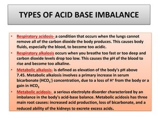 TYPES OF ACID BASE IMBALANCE
• Respiratory acidosis- a condition that occurs when the lungs cannot
remove all of the carbon dioxide the body produces. This causes body
fluids, especially the blood, to become too acidic.
• Respiratory alkalosis occurs when you breathe too fast or too deep and
carbon dioxide levels drop too low. This causes the pH of the blood to
rise and become too alkaline.
• Metabolic alkalosis- is defined as elevation of the body's pH above
7.45. Metabolic alkalosis involves a primary increase in serum
bicarbonate (HCO3
-) concentration, due to a loss of H+ from the body or a
gain in HCO3
• Metabolic acidosis- a serious electrolyte disorder characterized by an
imbalance in the body's acid-base balance. Metabolic acidosis has three
main root causes: increased acid production, loss of bicarbonate, and a
reduced ability of the kidneys to excrete excess acids.
 