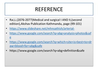 REFERENCE
• Rai,L.(2076-2077)Medical and surgical I AND II,(second
edition),Akshav Publication Kathmandu, page (99-101)
• https://www.slideshare.net/mhnsathish/arterial-
• https://www.google.com/search?q=abg+analysis+photos&saf
e
• https://www.google.com/search?q=which+site+is+best+to+dr
aw+blood+for+abg&safe
• https://www.google.com/search?q=abg+definition&safe
 