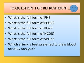 IQ QUESTION FOR REFRESHMENT…..
• What is the full form of PH?
• What is the full form of PCO2?
• What is the full form of PO2?
• What is the full form of HCO3?
• What is the full form of SPO2?
• Which artery is best preferred to draw blood
for ABG Analysis?
 