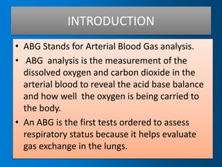 INTRODUCTION
• ABG Stands for Arterial Blood Gas analysis.
• ABG analysis is the measurement of the
dissolved oxygen and carbon dioxide in the
arterial blood to reveal the acid base balance
and how well the oxygen is being carried to
the body.
• An ABG is the first tests ordered to assess
respiratory status because it helps evaluate
gas exchange in the lungs.
 
