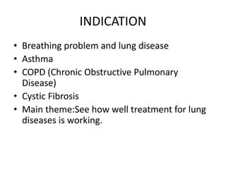 INDICATION
• Breathing problem and lung disease
• Asthma
• COPD (Chronic Obstructive Pulmonary
Disease)
• Cystic Fibrosis
• Main theme:See how well treatment for lung
diseases is working.
 