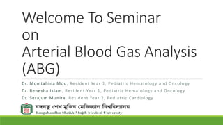 Welcome To Seminar
on
Arterial Blood Gas Analysis
(ABG)
Dr. Momtahina Mou, Resident Year 1, Pediatric Hematology and Oncology
Dr. Renesha Islam, Resident Year 1, Pediatric Hematology and Oncology
Dr. Serajum Munira, Resident Year 2, Pediatric Cardiology
 