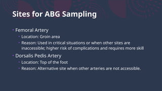Sites for ABG Sampling
• Femoral Artery
• Location: Groin area
• Reason: Used in critical situations or when other sites are
inaccessible; higher risk of complications and requires more skill
• Dorsalis Pedis Artery
• Location: Top of the foot
• Reason: Alternative site when other arteries are not accessible.
 