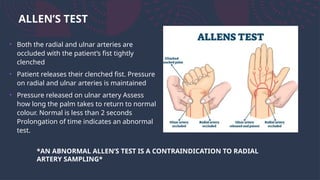 ALLEN’S TEST
• Both the radial and ulnar arteries are
occluded with the patient’s fist tightly
clenched
• Patient releases their clenched fist. Pressure
on radial and ulnar arteries is maintained
• Pressure released on ulnar artery Assess
how long the palm takes to return to normal
colour. Normal is less than 2 seconds
Prolongation of time indicates an abnormal
test.
*AN ABNORMAL ALLEN’S TEST IS A CONTRAINDICATION TO RADIAL
ARTERY SAMPLING*
 