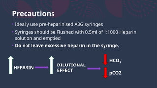 Precautions
• Ideally use pre-heparinised ABG syringes
• Syringes should be Flushed with 0.5ml of 1:1000 Heparin
solution and emptied
• Do not leave excessive heparin in the syringe.
HEPARIN
DILUTIONAL
EFFECT
HCO3
-
pCO2
 