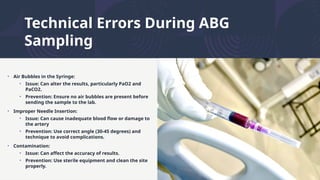 Technical Errors During ABG
Sampling
• Air Bubbles in the Syringe:
• Issue: Can alter the results, particularly PaO2 and
PaCO2.
• Prevention: Ensure no air bubbles are present before
sending the sample to the lab.
• Improper Needle Insertion:
• Issue: Can cause inadequate blood flow or damage to
the artery
• Prevention: Use correct angle (30-45 degrees) and
technique to avoid complications.
• Contamination:
• Issue: Can affect the accuracy of results.
• Prevention: Use sterile equipment and clean the site
properly.
 