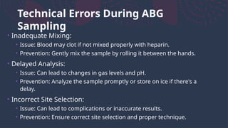Technical Errors During ABG
Sampling
• Inadequate Mixing:
• Issue: Blood may clot if not mixed properly with heparin.
• Prevention: Gently mix the sample by rolling it between the hands.
• Delayed Analysis:
• Issue: Can lead to changes in gas levels and pH.
• Prevention: Analyze the sample promptly or store on ice if there's a
delay.
• Incorrect Site Selection:
• Issue: Can lead to complications or inaccurate results.
• Prevention: Ensure correct site selection and proper technique.
 